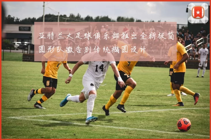 亚特兰大足球俱乐部推出全新极简圆形队徽告别传统椭圆设计