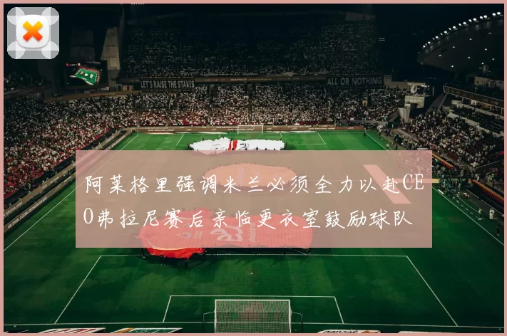 阿莱格里强调米兰必须全力以赴CEO弗拉尼赛后亲临更衣室鼓励球队
