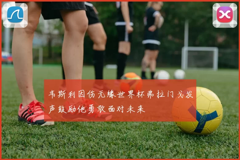 韦斯利因伤无缘世界杯弗拉门戈发声鼓励他勇敢面对未来