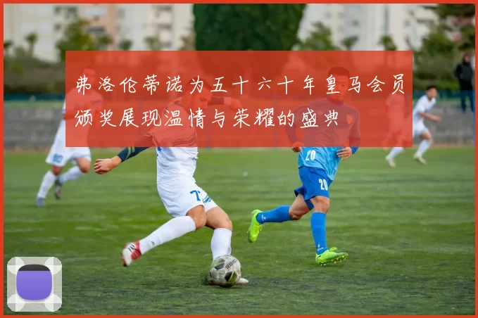 弗洛伦蒂诺为五十六十年皇马会员颁奖展现温情与荣耀的盛典