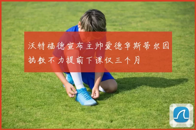 沃特福德宣布主帅爱德华斯蒂尔因执教不力提前下课仅三个月