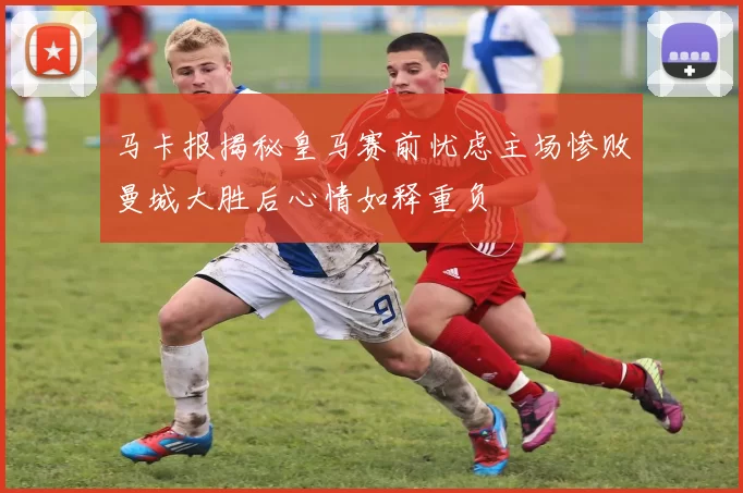 马卡报揭秘皇马赛前忧虑主场惨败曼城大胜后心情如释重负