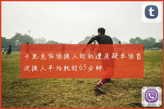 卡里克临场换人时机遭质疑单场首次换人平均耗时65分钟