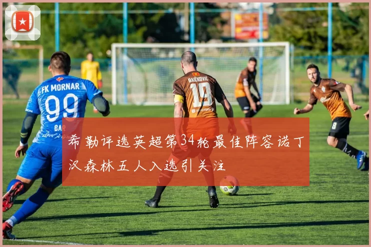 希勒评选英超第34轮最佳阵容诺丁汉森林五人入选引关注