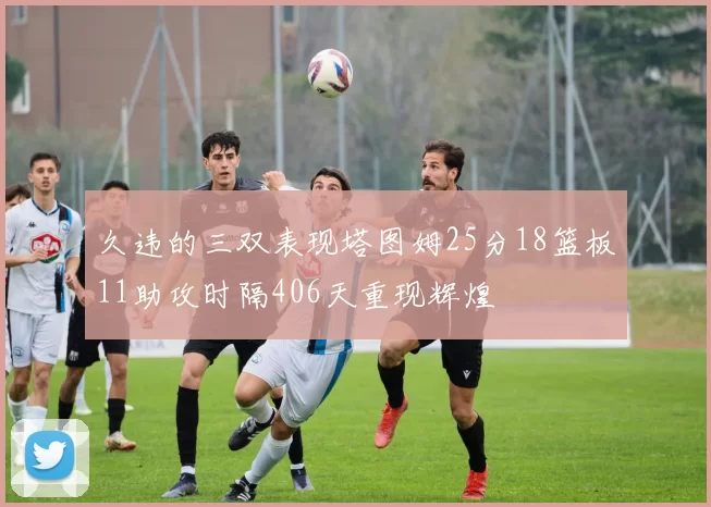久违的三双表现塔图姆25分18篮板11助攻时隔406天重现辉煌