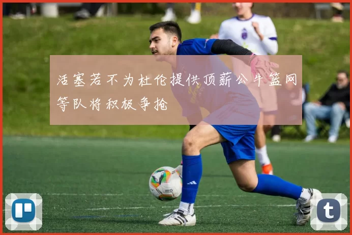 活塞若不为杜伦提供顶薪公牛篮网等队将积极争抢